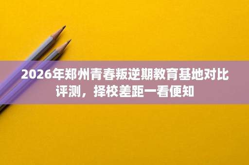 2026年郑州青春叛逆期教育基地对比评测,择校差距一看便知 2026年郑州青春叛逆期教育基地对比评测,择校差距一看便知