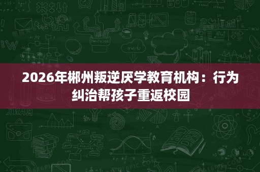 2026年郴州叛逆厌学教育机构:行为纠治帮孩子重返校园 2026年郴州叛逆厌学教育机构:行为纠治帮孩子重返校园