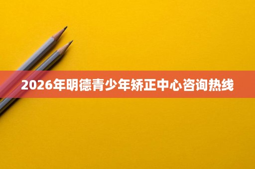 2026年明德青少年矫正中心咨询热线 2026年明德青少年矫正中心咨询热线