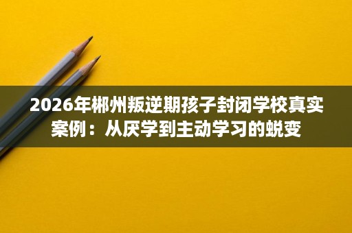 2026年郴州叛逆期孩子封闭学校真实案例:从厌学到主动学习的蜕变 2026年郴州叛逆期孩子封闭学校真实案例:从厌学到主动学习的蜕变
