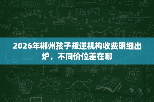 2026年郴州孩子叛逆机构收费明细出炉,不同价位差在哪 2026年郴州孩子叛逆机构收费明细出炉,不同价位差在哪