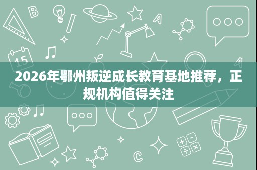 2026年鄂州叛逆成长教育基地推荐,正规机构值得关注 2026年鄂州叛逆成长教育基地推荐,正规机构值得关注