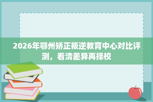 2026年鄂州矫正叛逆教育中心对比评测,看清差异再择校 2026年鄂州矫正叛逆教育中心对比评测,看清差异再择校