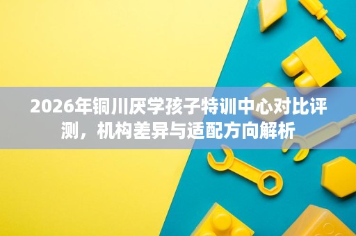 2026年铜川厌学孩子特训中心对比评测，机构差异与适配方向解析