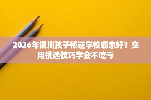 2026年铜川孩子叛逆学校哪家好?实用挑选技巧学会不吃亏 2026年铜川孩子叛逆学校哪家好?实用挑选技巧学会不吃亏