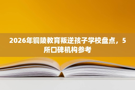 2026年铜陵教育叛逆孩子学校盘点,5所口碑机构参考 2026年铜陵教育叛逆孩子学校盘点,5所口碑机构参考