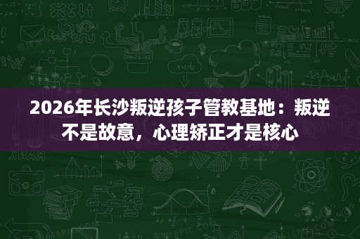 2026年长沙叛逆孩子管教基地：叛逆不是故意，心理矫正才是核心