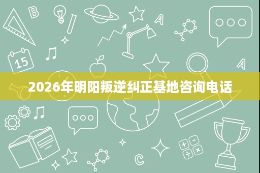 2026年明阳叛逆纠正基地咨询电话 2026年明阳叛逆纠正基地咨询电话