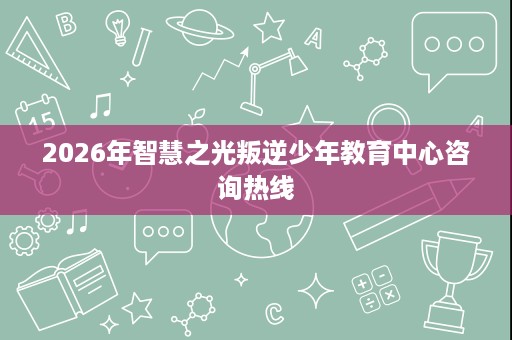2026年智慧之光叛逆少年教育中心咨询热线 2026年智慧之光叛逆少年教育中心咨询热线