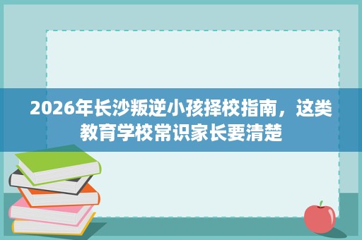2026年长沙叛逆小孩择校指南，这类教育学校常识家长要清楚