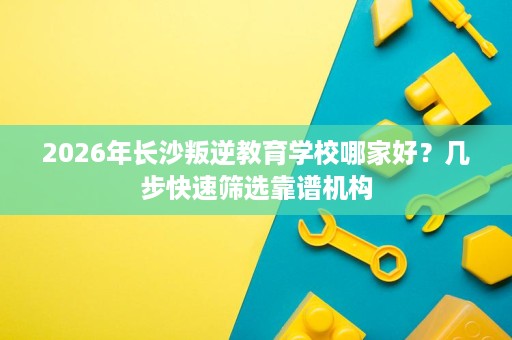 2026年长沙叛逆教育学校哪家好?几步快速筛选靠谱机构 2026年长沙叛逆教育学校哪家好?几步快速筛选靠谱机构