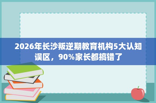2026年长沙叛逆期教育机构5大认知误区，90%家长都搞错了