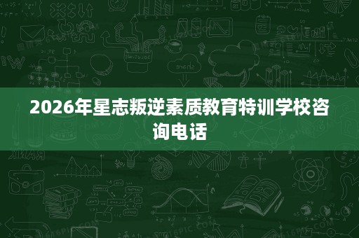 2026年星志叛逆素质教育特训学校咨询电话