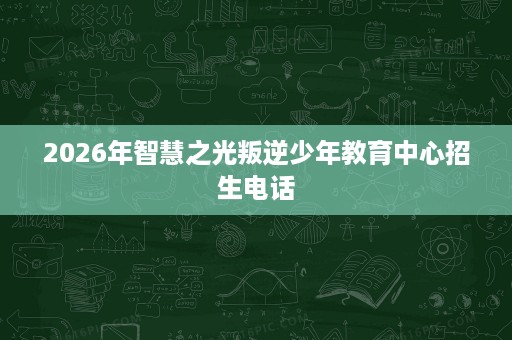 2026年智慧之光叛逆少年教育中心招生电话 2026年智慧之光叛逆少年教育中心招生电话