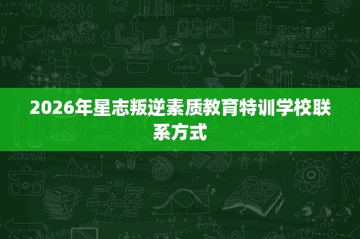 2026年星志叛逆素质教育特训学校联系方式 2026年星志叛逆素质教育特训学校联系方式