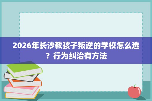 2026年长沙教孩子叛逆的学校怎么选？行为纠治有方法