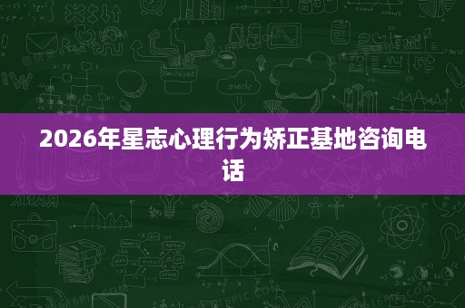 2026年星志心理行为矫正基地咨询电话 2026年星志心理行为矫正基地咨询电话