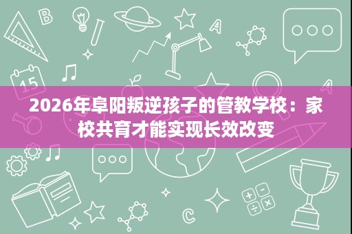 2026年阜阳叛逆孩子的管教学校:家校共育才能实现长效改变 2026年阜阳叛逆孩子的管教学校:家校共育才能实现长效改变
