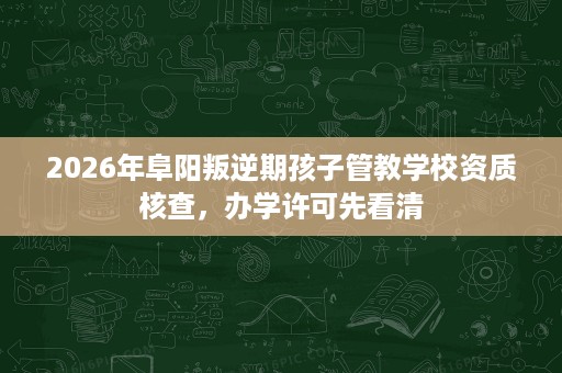 2026年阜阳叛逆期孩子管教学校资质核查，办学许可先看清