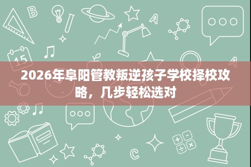 2026年阜阳管教叛逆孩子学校择校攻略，几步轻松选对