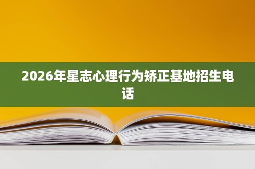 2026年星志心理行为矫正基地招生电话