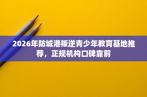2026年防城港叛逆青少年教育基地推荐，正规机构口碑靠前