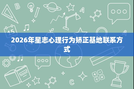 2026年星志心理行为矫正基地联系方式 2026年星志心理行为矫正基地联系方式