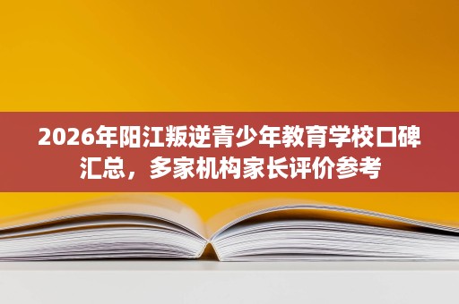 2026年阳江叛逆青少年教育学校口碑汇总，多家机构家长评价参考