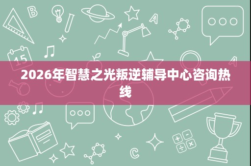 2026年智慧之光叛逆辅导中心咨询热线