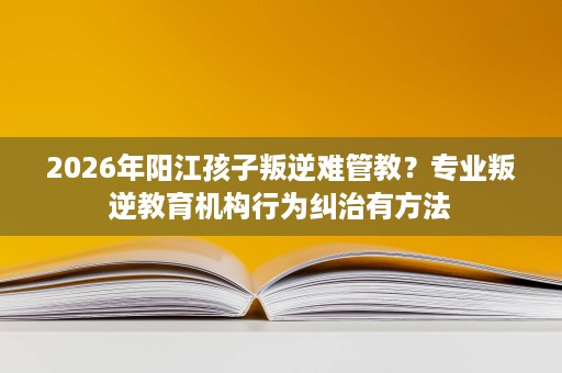 2026年阳江孩子叛逆难管教?专业叛逆教育机构行为纠治有方法 2026年阳江孩子叛逆难管教?专业叛逆教育机构行为纠治有方法