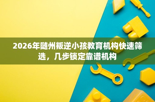 2026年随州叛逆小孩教育机构快速筛选,几步锁定靠谱机构 2026年随州叛逆小孩教育机构快速筛选,几步锁定靠谱机构
