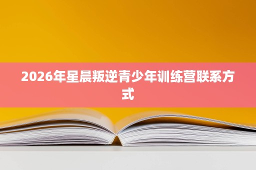 2026年星晨叛逆青少年训练营联系方式