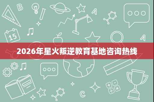 2026年星火叛逆教育基地咨询热线
