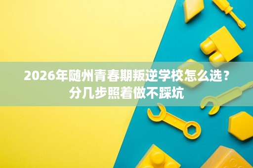2026年随州青春期叛逆学校怎么选？分几步照着做不踩坑