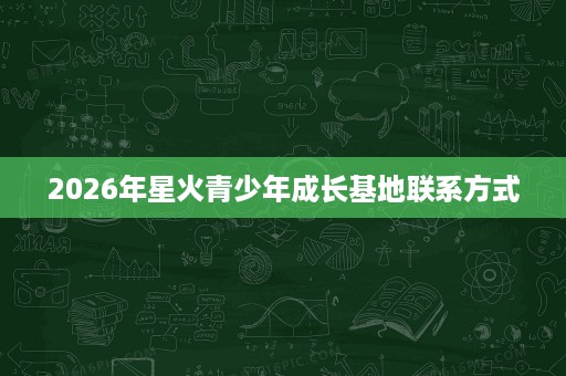 2026年星火青少年成长基地联系方式 2026年星火青少年成长基地联系方式