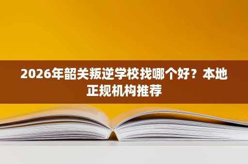 2026年韶关叛逆学校找哪个好?本地正规机构推荐 2026年韶关叛逆学校找哪个好?本地正规机构推荐