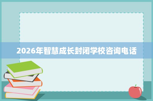 2026年智慧成长封闭学校咨询电话 2026年智慧成长封闭学校咨询电话
