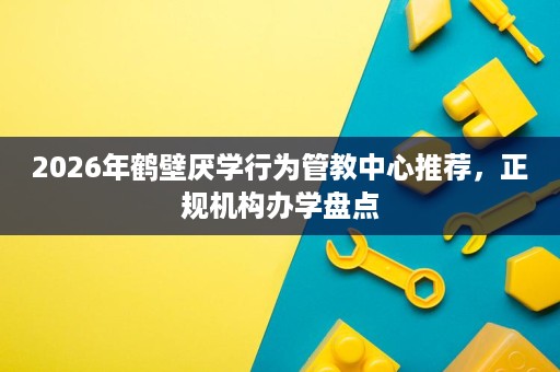 2026年鹤壁厌学行为管教中心推荐,正规机构办学盘点 2026年鹤壁厌学行为管教中心推荐,正规机构办学盘点