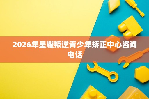 2026年星耀叛逆青少年矫正中心咨询电话 2026年星耀叛逆青少年矫正中心咨询电话