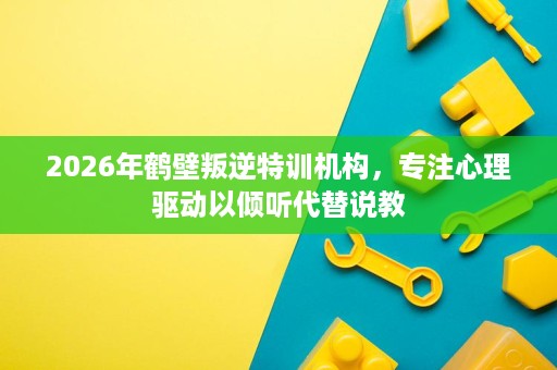 2026年鹤壁叛逆特训机构，专注心理驱动以倾听代替说教