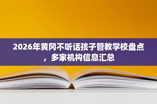 2026年黄冈不听话孩子管教学校盘点，多家机构信息汇总