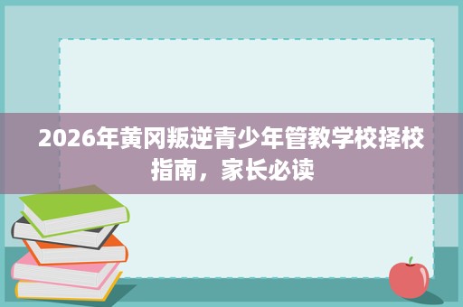 2026年黄冈叛逆青少年管教学校择校指南，家长必读