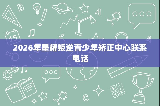 2026年星耀叛逆青少年矫正中心联系电话 2026年星耀叛逆青少年矫正中心联系电话