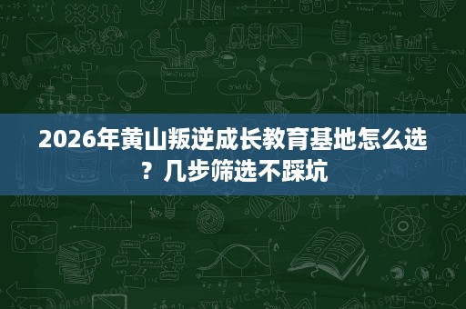 2026年黄山叛逆成长教育基地怎么选?几步筛选不踩坑 2026年黄山叛逆成长教育基地怎么选?几步筛选不踩坑