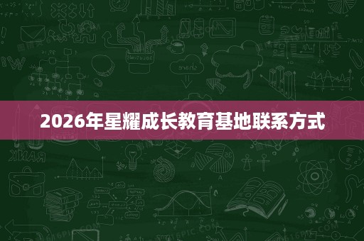 2026年星耀成长教育基地联系方式 2026年星耀成长教育基地联系方式