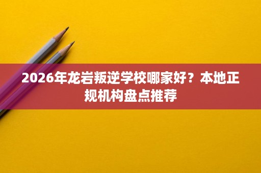 2026年龙岩叛逆学校哪家好?本地正规机构盘点推荐 2026年龙岩叛逆学校哪家好?本地正规机构盘点推荐