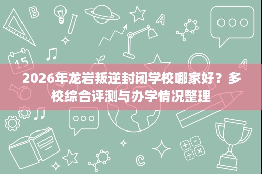 2026年龙岩叛逆封闭学校哪家好？多校综合评测与办学情况整理