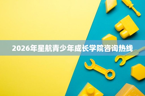 2026年星航青少年成长学院咨询热线 2026年星航青少年成长学院咨询热线
