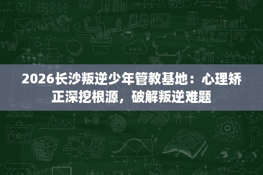 2026长沙叛逆少年管教基地:心理矫正深挖根源,破解叛逆难题 2026长沙叛逆少年管教基地:心理矫正深挖根源,破解叛逆难题
