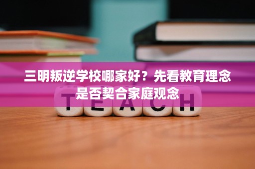 三明叛逆学校哪家好?先看教育理念是否契合家庭观念 三明叛逆学校哪家好?先看教育理念是否契合家庭观念